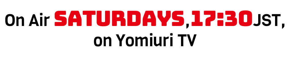 On Air Saturdays,17:30JST, on Yomiuri TV